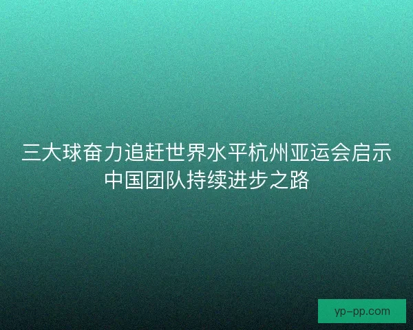 三大球奋力追赶世界水平杭州亚运会启示中国团队持续进步之路